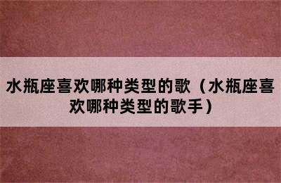 水瓶座喜欢哪种类型的歌（水瓶座喜欢哪种类型的歌手）