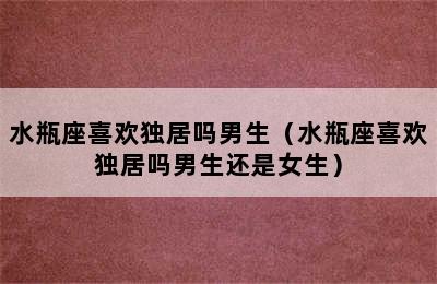 水瓶座喜欢独居吗男生（水瓶座喜欢独居吗男生还是女生）