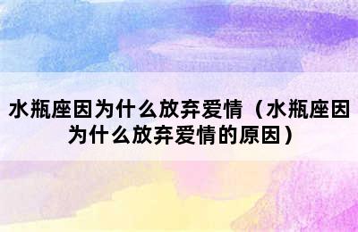 水瓶座因为什么放弃爱情（水瓶座因为什么放弃爱情的原因）