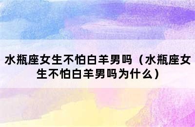 水瓶座女生不怕白羊男吗（水瓶座女生不怕白羊男吗为什么）