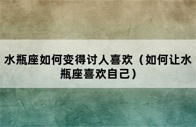 水瓶座如何变得讨人喜欢（如何让水瓶座喜欢自己）