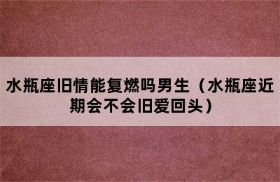 水瓶座旧情能复燃吗男生（水瓶座近期会不会旧爱回头）