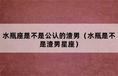 水瓶座是不是公认的渣男（水瓶是不是渣男星座）