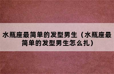 水瓶座最简单的发型男生（水瓶座最简单的发型男生怎么扎）