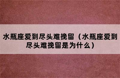 水瓶座爱到尽头难挽留（水瓶座爱到尽头难挽留是为什么）