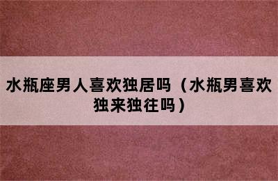 水瓶座男人喜欢独居吗（水瓶男喜欢独来独往吗）