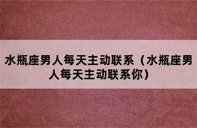 水瓶座男人每天主动联系（水瓶座男人每天主动联系你）