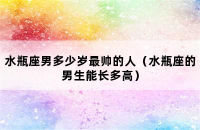 水瓶座男多少岁最帅的人（水瓶座的男生能长多高）