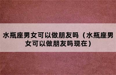 水瓶座男女可以做朋友吗（水瓶座男女可以做朋友吗现在）