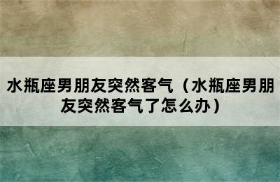 水瓶座男朋友突然客气（水瓶座男朋友突然客气了怎么办）