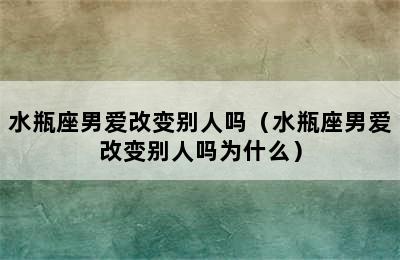 水瓶座男爱改变别人吗（水瓶座男爱改变别人吗为什么）