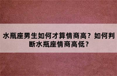 水瓶座男生如何才算情商高？如何判断水瓶座情商高低？