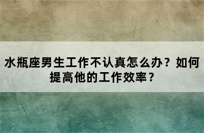 水瓶座男生工作不认真怎么办？如何提高他的工作效率？