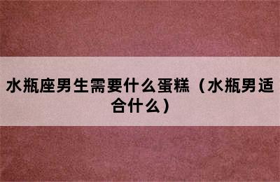 水瓶座男生需要什么蛋糕（水瓶男适合什么）