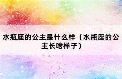 水瓶座的公主是什么样（水瓶座的公主长啥样子）