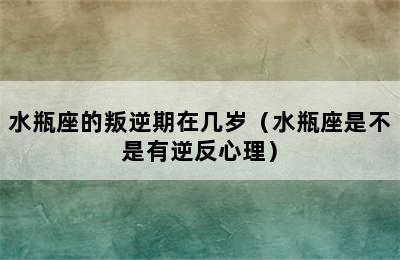 水瓶座的叛逆期在几岁（水瓶座是不是有逆反心理）