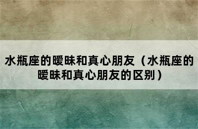 水瓶座的暧昧和真心朋友（水瓶座的暧昧和真心朋友的区别）