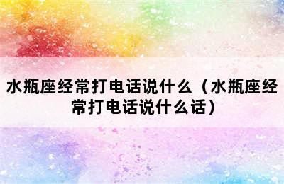 水瓶座经常打电话说什么（水瓶座经常打电话说什么话）