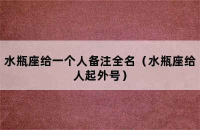 水瓶座给一个人备注全名（水瓶座给人起外号）