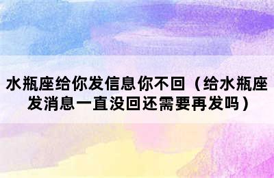 水瓶座给你发信息你不回（给水瓶座发消息一直没回还需要再发吗）