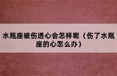 水瓶座被伤透心会怎样呢（伤了水瓶座的心怎么办）