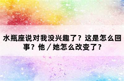 水瓶座说对我没兴趣了？这是怎么回事？他／她怎么改变了？