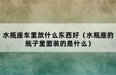 水瓶座车里放什么东西好（水瓶座的瓶子里面装的是什么）