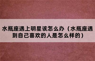 水瓶座遇上明星该怎么办（水瓶座遇到自己喜欢的人是怎么样的）