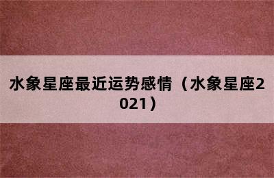 水象星座最近运势感情（水象星座2021）