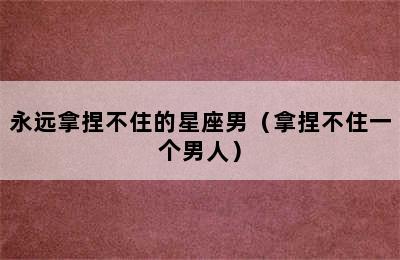 永远拿捏不住的星座男（拿捏不住一个男人）