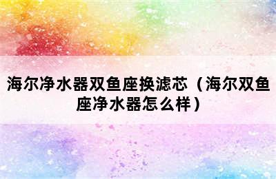 海尔净水器双鱼座换滤芯（海尔双鱼座净水器怎么样）