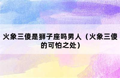 火象三傻是狮子座吗男人（火象三傻的可怕之处）