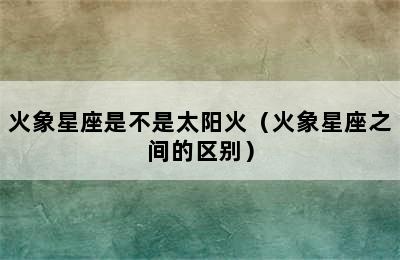 火象星座是不是太阳火（火象星座之间的区别）