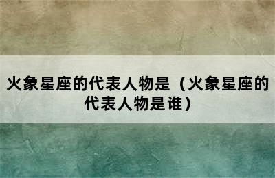 火象星座的代表人物是（火象星座的代表人物是谁）