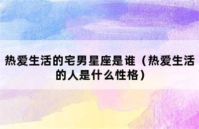 热爱生活的宅男星座是谁（热爱生活的人是什么性格）