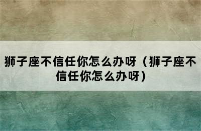 狮子座不信任你怎么办呀（狮子座不信任你怎么办呀）