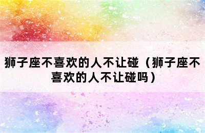 狮子座不喜欢的人不让碰（狮子座不喜欢的人不让碰吗）