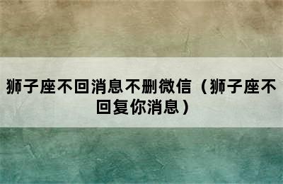 狮子座不回消息不删微信（狮子座不回复你消息）