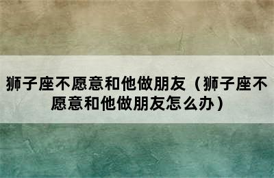 狮子座不愿意和他做朋友（狮子座不愿意和他做朋友怎么办）