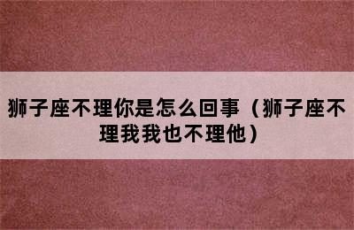 狮子座不理你是怎么回事（狮子座不理我我也不理他）