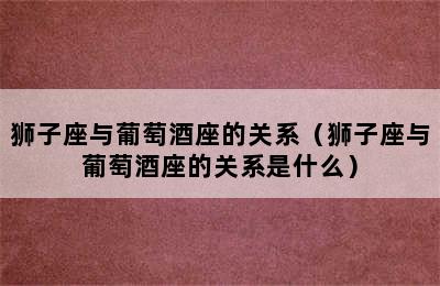 狮子座与葡萄酒座的关系（狮子座与葡萄酒座的关系是什么）