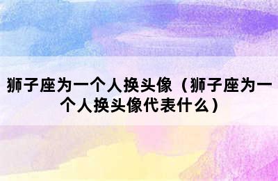 狮子座为一个人换头像（狮子座为一个人换头像代表什么）