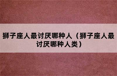 狮子座人最讨厌哪种人（狮子座人最讨厌哪种人类）