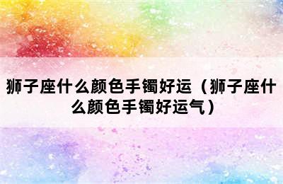 狮子座什么颜色手镯好运（狮子座什么颜色手镯好运气）