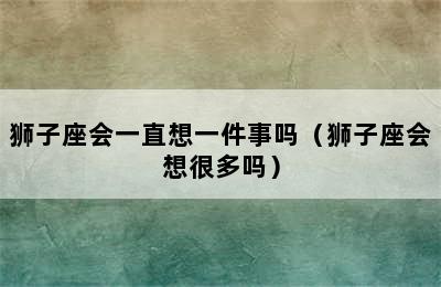 狮子座会一直想一件事吗（狮子座会想很多吗）