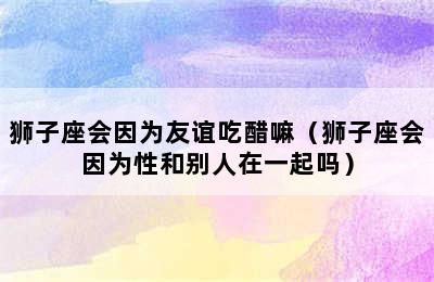 狮子座会因为友谊吃醋嘛（狮子座会因为性和别人在一起吗）