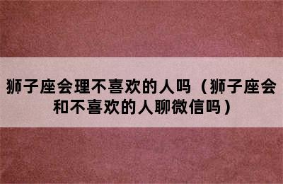 狮子座会理不喜欢的人吗（狮子座会和不喜欢的人聊微信吗）