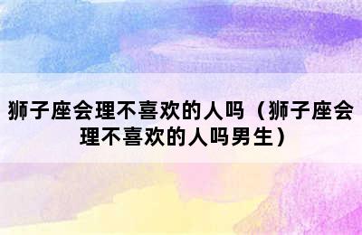 狮子座会理不喜欢的人吗（狮子座会理不喜欢的人吗男生）