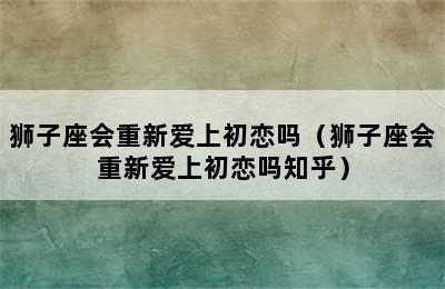 狮子座会重新爱上初恋吗（狮子座会重新爱上初恋吗知乎）