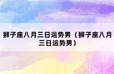 狮子座八月三日运势男（狮子座八月三日运势男）